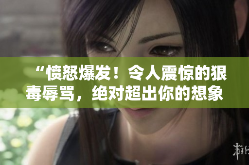 “憤怒爆發(fā)！令人震驚的狠毒辱罵，絕對(duì)超出你的想象！”