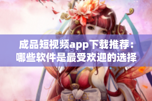 成品短視頻app下載推薦：哪些軟件是最受歡迎的選擇？