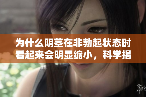 為什么陰莖在非勃起狀態(tài)時看起來會明顯縮小，科學(xué)揭秘其中原因