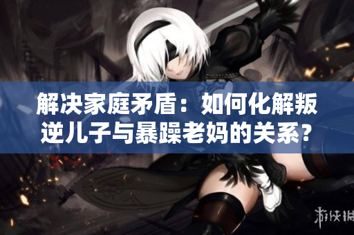 解決家庭矛盾：如何化解叛逆兒子與暴躁老媽的關系？