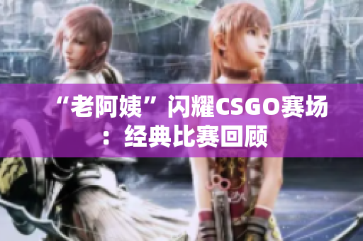 “老阿姨”閃耀CSGO賽場：經(jīng)典比賽回顧
