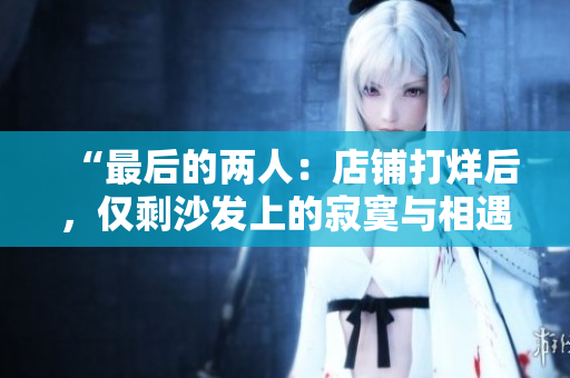 “最后的兩人：店鋪打烊后，僅剩沙發(fā)上的寂寞與相遇”