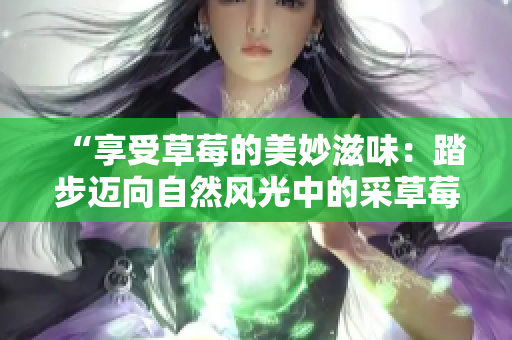 “享受草莓的美妙滋味：踏步邁向自然風(fēng)光中的采草莓新體驗(yàn)”