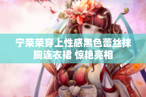 寧榮榮穿上性感黑色蕾絲抹胸連衣裙 驚艷亮相