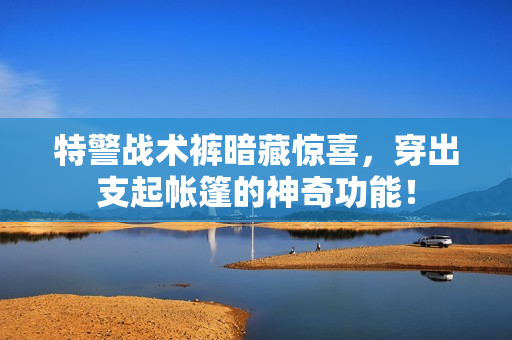 特警戰(zhàn)術(shù)褲暗藏驚喜，穿出支起帳篷的神奇功能！
