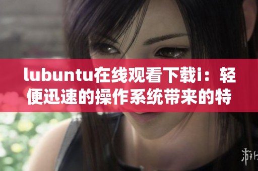 lubuntu在線觀看下載i：輕便迅速的操作系統(tǒng)帶來的特色