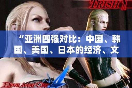 “亞洲四強(qiáng)對(duì)比：中國(guó)、韓國(guó)、美國(guó)、日本的經(jīng)濟(jì)、文化和科技發(fā)展現(xiàn)狀分析”