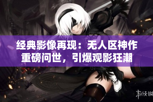 經(jīng)典影像再現(xiàn)：無人區(qū)神作重磅問世，引爆觀影狂潮