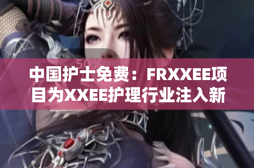 中國護(hù)士免費(fèi)：FRXXEE項(xiàng)目為XXEE護(hù)理行業(yè)注入新活力