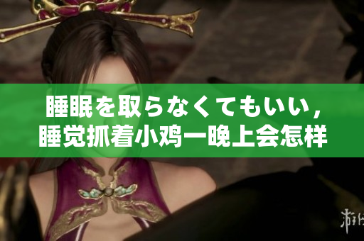 睡眠を取らなくてもいい，睡覺抓著小雞一晚上會怎樣，睡過年紀最大的多少歲六十多，水潤緊致銷魂低吟古代，水潤緊致銷魂低吟，說說都是怎么的干對象的214