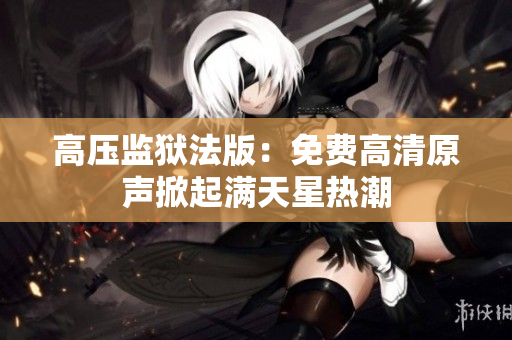 高壓監(jiān)獄法版：免費高清原聲掀起滿天星熱潮