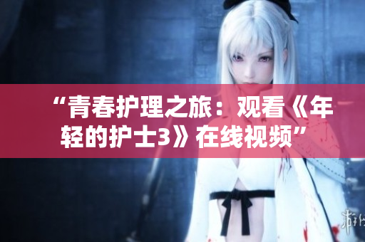 “青春護(hù)理之旅：觀看《年輕的護(hù)士3》在線視頻”