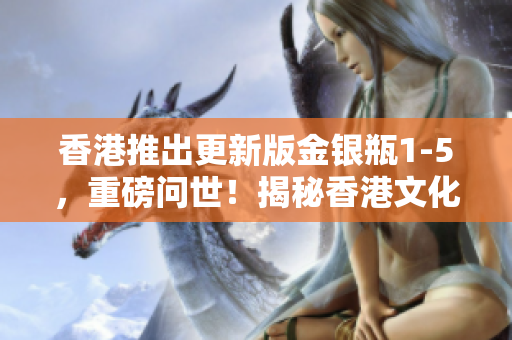 香港推出更新版金銀瓶1-5，重磅問(wèn)世！揭秘香港文化新篇章