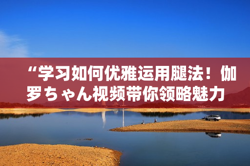 “學(xué)習(xí)如何優(yōu)雅運(yùn)用腿法！伽羅ちゃん視頻帶你領(lǐng)略魅力技巧”