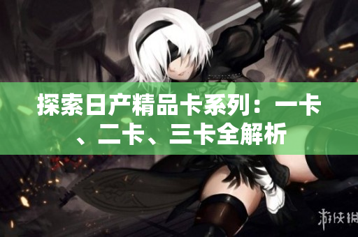 探索日產(chǎn)精品卡系列：一卡、二卡、三卡全解析