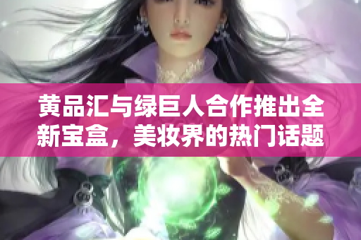 黃品匯與綠巨人合作推出全新寶盒，美妝界的熱門話題
