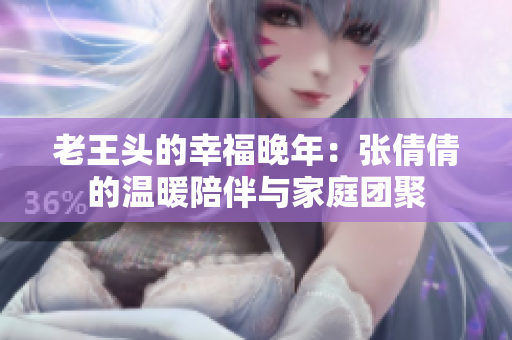 老王頭的幸福晚年：張倩倩的溫暖陪伴與家庭團聚