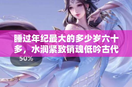 睡過年紀最大的多少歲六十多，水潤緊致銷魂低吟古代，水潤緊致銷魂低吟，說說都是怎么的干對象的，睡眠を取らなくてもいい，睡覺抓著小雞一晚上會怎樣26