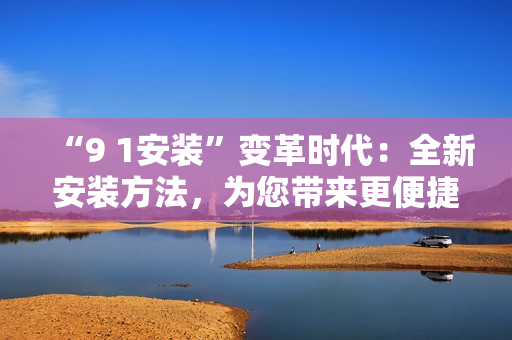“9 1安裝”變革時代：全新安裝方法，為您帶來更便捷的體驗