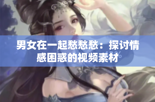 男女在一起愁愁愁：探討情感困惑的視頻素材