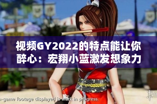 視頻GY2022的特點能讓你醉心：宏翔小藍激發(fā)想象力的視聽盛宴