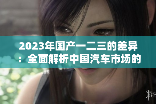 2023年國產(chǎn)一二三的差異：全面解析中國汽車市場的三大級別