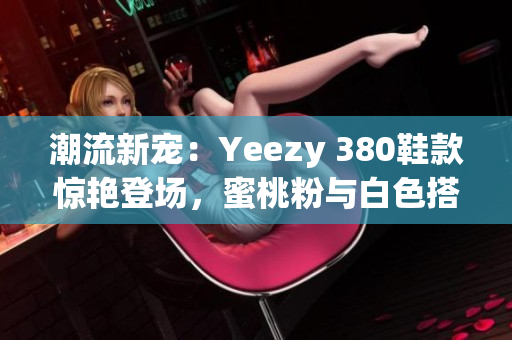 潮流新寵：Yeezy 380鞋款驚艷登場(chǎng)，蜜桃粉與白色搭配引領(lǐng)時(shí)尚潮流