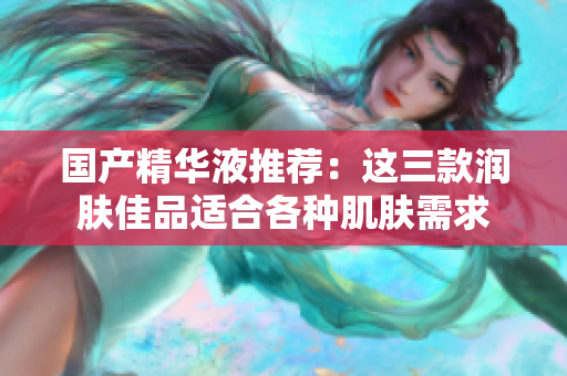 國產(chǎn)精華液推薦：這三款潤膚佳品適合各種肌膚需求