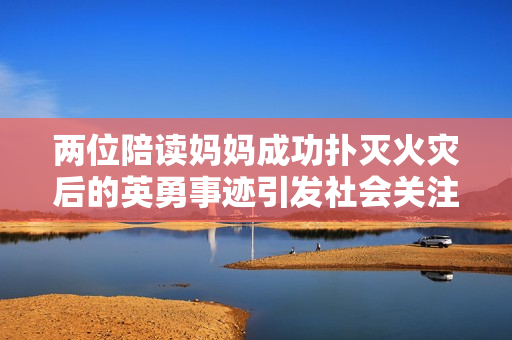 兩位陪讀媽媽成功撲滅火災(zāi)后的英勇事跡引發(fā)社會(huì)關(guān)注