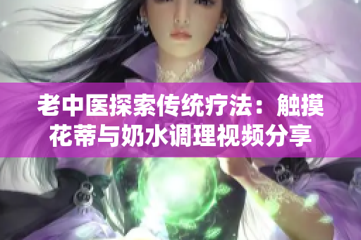 老中醫(yī)探索傳統(tǒng)療法：觸摸花蒂與奶水調(diào)理視頻分享