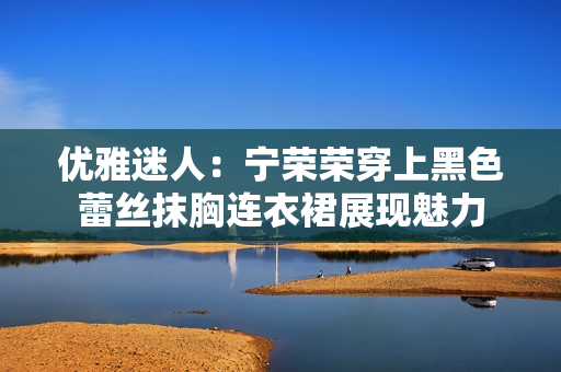 優(yōu)雅迷人：寧榮榮穿上黑色蕾絲抹胸連衣裙展現(xiàn)魅力