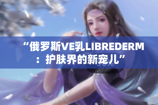 “俄羅斯VE乳LIBREDERM：護膚界的新寵兒”