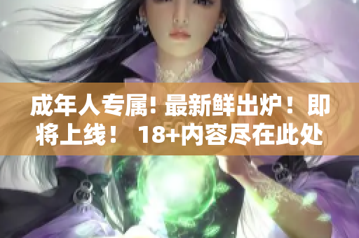 成年人專屬! 最新鮮出爐！即將上線！ 18+內(nèi)容盡在此處!