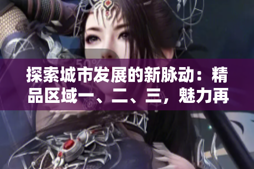 探索城市發(fā)展的新脈動：精品區(qū)域一、二、三，魅力再升級！