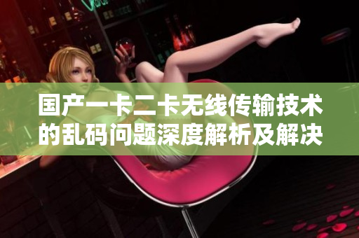 國產(chǎn)一卡二卡無線傳輸技術(shù)的亂碼問題深度解析及解決方案