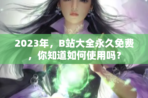 2023年，B站大全永久免費(fèi)，你知道如何使用嗎？
