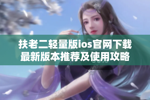 扶老二輕量版ios官網(wǎng)下載最新版本推薦及使用攻略