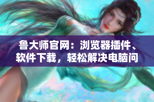 魯大師官網(wǎng)：瀏覽器插件、軟件下載，輕松解決電腦問題