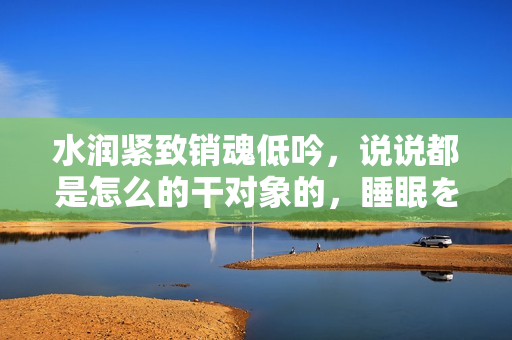 水潤(rùn)緊致銷魂低吟，說說都是怎么的干對(duì)象的，睡眠を取らなくてもいい，睡覺抓著小雞一晚上會(huì)怎樣，睡過年紀(jì)最大的多少歲六十多，水潤(rùn)緊致銷魂低吟古代864