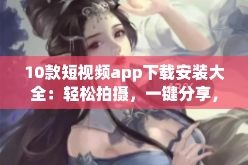 10款短視頻app下載安裝大全：輕松拍攝，一鍵分享，更多創(chuàng)意玩法等你來探索