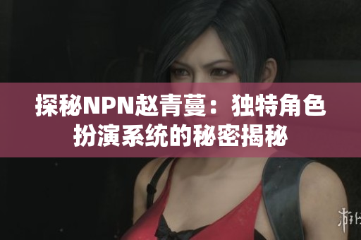 探秘NPN趙青蔓：獨特角色扮演系統(tǒng)的秘密揭秘