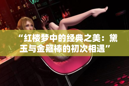 “紅樓夢中的經(jīng)典之美：黛玉與金箍棒的初次相遇”