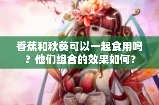 香蕉和秋葵可以一起食用嗎？他們組合的效果如何？