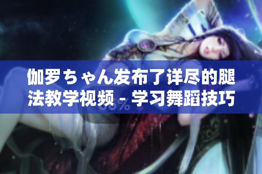 伽羅ちゃん發(fā)布了詳盡的腿法教學(xué)視頻 - 學(xué)習(xí)舞蹈技巧的最佳選擇!