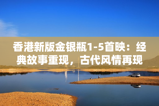 香港新版金銀瓶1-5首映：經(jīng)典故事重現(xiàn)，古代風(fēng)情再現(xiàn)嶺南大地