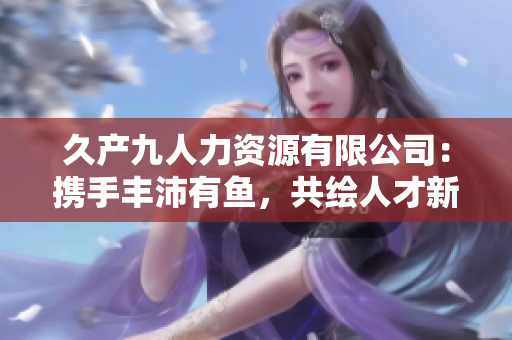 久產(chǎn)九人力資源有限公司：攜手豐沛有魚，共繪人才新圖景