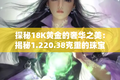 探秘18K黃金的奢華之美：揭秘1.220.38克重的珠寶魅力