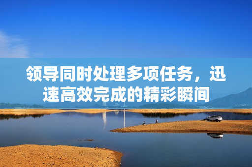 領(lǐng)導(dǎo)同時處理多項(xiàng)任務(wù)，迅速高效完成的精彩瞬間
