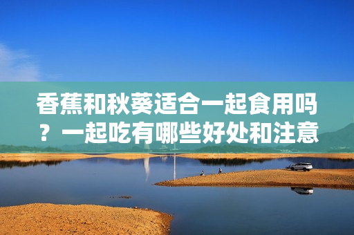 香蕉和秋葵適合一起食用嗎？一起吃有哪些好處和注意事項(xiàng)？