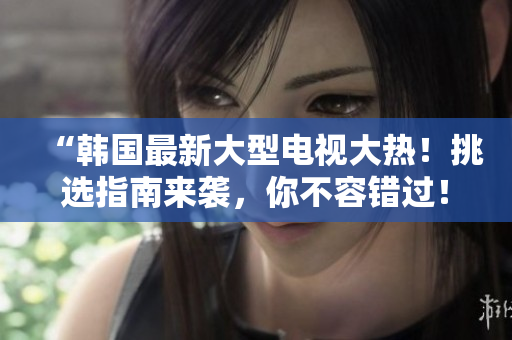 “韓國(guó)最新大型電視大熱！挑選指南來襲，你不容錯(cuò)過！”